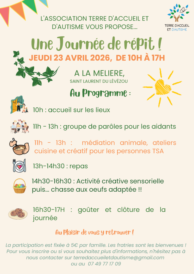 L'ASSOCIATION TERRE D'ACCUEIL ET D'AUTISME VOUS PROPOSE...Une Journée de répit ! A LA MELIERE, ST LAURENT DU LÉVÉZOU Au plaisir de vous y retrouver ! JEUDI 23 AVRIL 26, DE 10H À 17H. Au programme : 10h : accueil sur les lieux 11h - 13h : groupe de parôles pour les aidants 11h - 13h : médiation animale, ateliers cuisine et créatif pour les personnes TSA 13h-14h30 : repas 14h30-16h30 : Activité créative sensorielle puis... chasse aux oeufs adaptée !! 16h30-17H : goûter et clôture de la journée